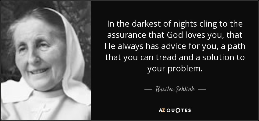 In the darkest of nights cling to the assurance that God loves you, that He always has advice for you, a path that you can tread and a solution to your problem. - Basilea Schlink