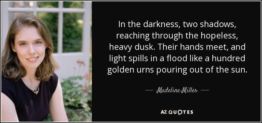 In the darkness, two shadows, reaching through the hopeless, heavy dusk. Their hands meet, and light spills in a flood like a hundred golden urns pouring out of the sun. - Madeline Miller