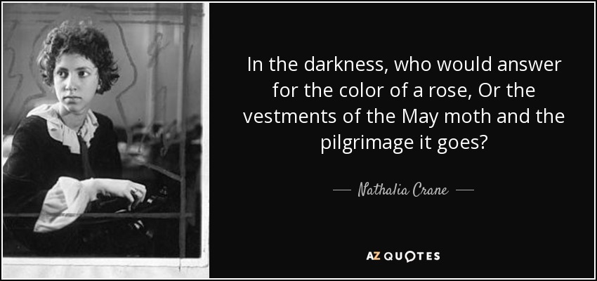 In the darkness, who would answer for the color of a rose, Or the vestments of the May moth and the pilgrimage it goes? - Nathalia Crane