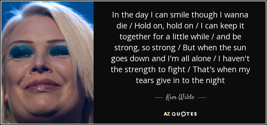 In the day I can smile though I wanna die / Hold on, hold on / I can keep it together for a little while / and be strong, so strong / But when the sun goes down and I'm all alone / I haven't the strength to fight / That's when my tears give in to the night - Kim Wilde