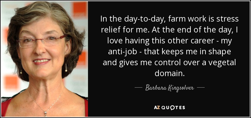 In the day-to-day, farm work is stress relief for me. At the end of the day, I love having this other career - my anti-job - that keeps me in shape and gives me control over a vegetal domain. - Barbara Kingsolver