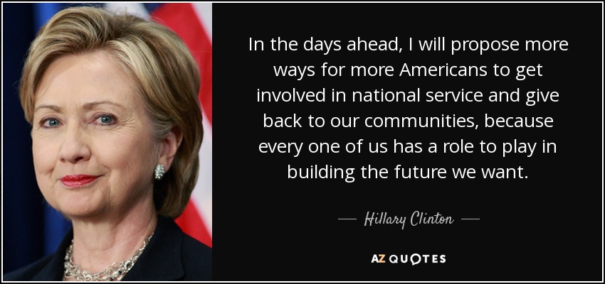 In the days ahead, I will propose more ways for more Americans to get involved in national service and give back to our communities, because every one of us has a role to play in building the future we want. - Hillary Clinton