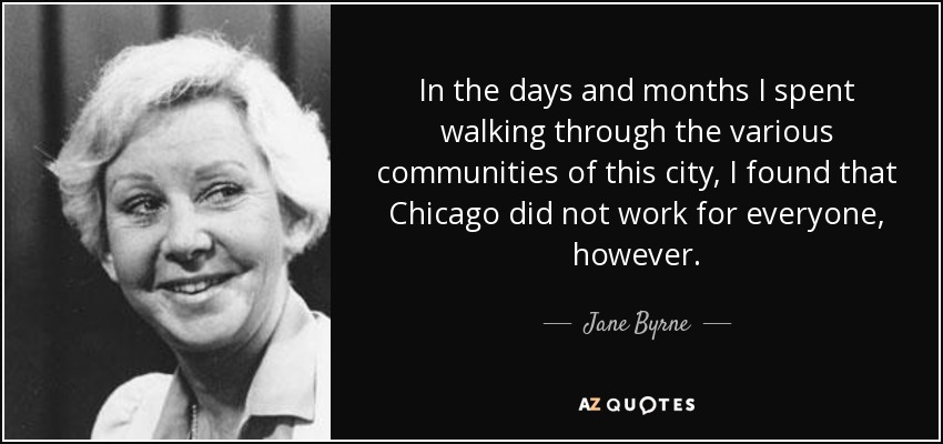 In the days and months I spent walking through the various communities of this city, I found that Chicago did not work for everyone, however. - Jane Byrne