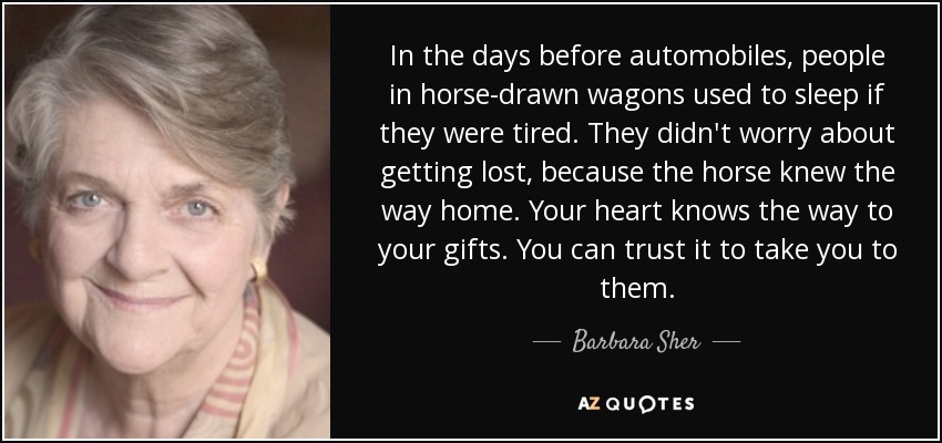 In the days before automobiles, people in horse-drawn wagons used to sleep if they were tired. They didn't worry about getting lost, because the horse knew the way home. Your heart knows the way to your gifts. You can trust it to take you to them. - Barbara Sher