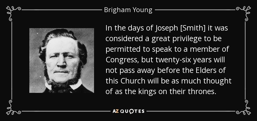 In the days of Joseph [Smith] it was considered a great privilege to be permitted to speak to a member of Congress, but twenty-six years will not pass away before the Elders of this Church will be as much thought of as the kings on their thrones. - Brigham Young
