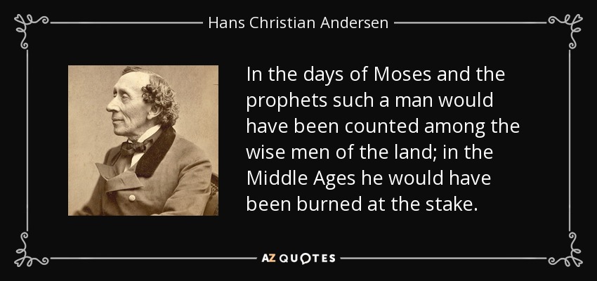 In the days of Moses and the prophets such a man would have been counted among the wise men of the land; in the Middle Ages he would have been burned at the stake. - Hans Christian Andersen