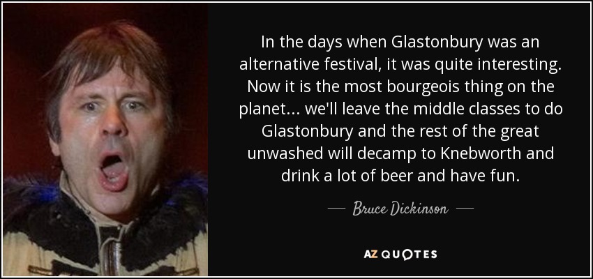 In the days when Glastonbury was an alternative festival, it was quite interesting. Now it is the most bourgeois thing on the planet ... we'll leave the middle classes to do Glastonbury and the rest of the great unwashed will decamp to Knebworth and drink a lot of beer and have fun. - Bruce Dickinson
