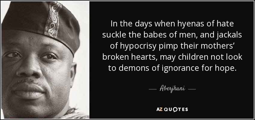 In the days when hyenas of hate suckle the babes of men, and jackals of hypocrisy pimp their mothers’ broken hearts, may children not look to demons of ignorance for hope. - Aberjhani