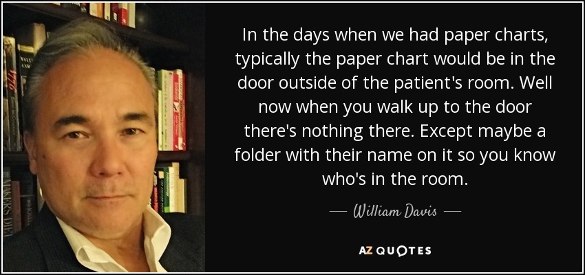 In the days when we had paper charts, typically the paper chart would be in the door outside of the patient's room. Well now when you walk up to the door there's nothing there. Except maybe a folder with their name on it so you know who's in the room. - William Davis