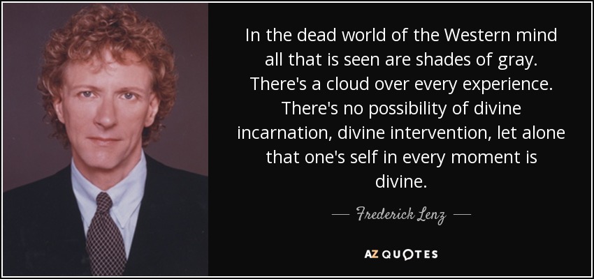 In the dead world of the Western mind all that is seen are shades of gray. There's a cloud over every experience. There's no possibility of divine incarnation, divine intervention, let alone that one's self in every moment is divine. - Frederick Lenz