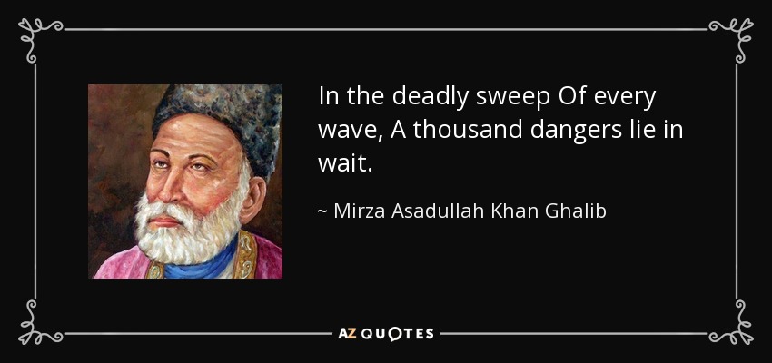 In the deadly sweep Of every wave, A thousand dangers lie in wait. - Mirza Asadullah Khan Ghalib