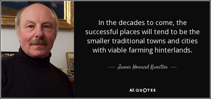 In the decades to come, the successful places will tend to be the smaller traditional towns and cities with viable farming hinterlands. - James Howard Kunstler