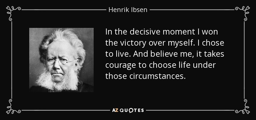 In the decisive moment I won the victory over myself. I chose to live. And believe me, it takes courage to choose life under those circumstances. - Henrik Ibsen