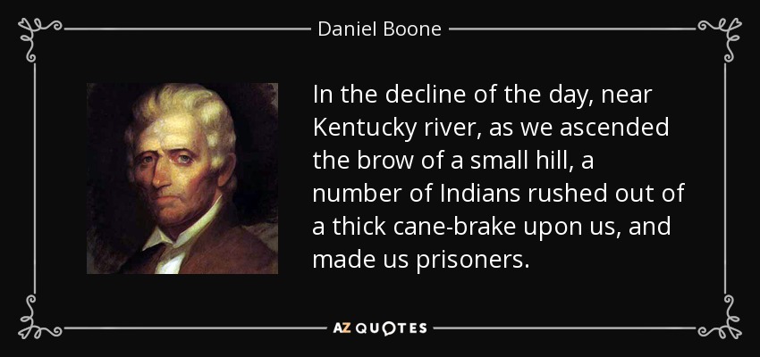 In the decline of the day, near Kentucky river, as we ascended the brow of a small hill, a number of Indians rushed out of a thick cane-brake upon us, and made us prisoners. - Daniel Boone