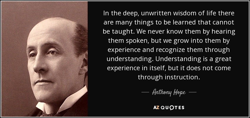 In the deep, unwritten wisdom of life there are many things to be learned that cannot be taught. We never know them by hearing them spoken, but we grow into them by experience and recognize them through understanding. Understanding is a great experience in itself, but it does not come through instruction. - Anthony Hope