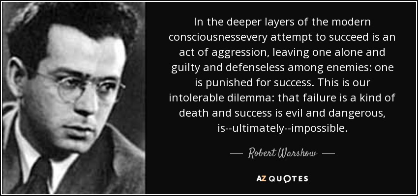 In the deeper layers of the modern consciousnessevery attempt to succeed is an act of aggression, leaving one alone and guilty and defenseless among enemies: one is punished for success. This is our intolerable dilemma: that failure is a kind of death and success is evil and dangerous, is--ultimately--impossible. - Robert Warshow