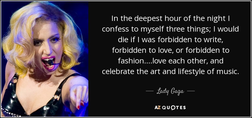 In the deepest hour of the night I confess to myself three things; I would die if I was forbidden to write, forbidden to love, or forbidden to fashion....love each other, and celebrate the art and lifestyle of music. - Lady Gaga