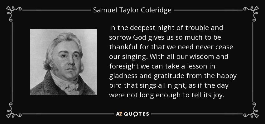 In the deepest night of trouble and sorrow God gives us so much to be thankful for that we need never cease our singing. With all our wisdom and foresight we can take a lesson in gladness and gratitude from the happy bird that sings all night, as if the day were not long enough to tell its joy. - Samuel Taylor Coleridge