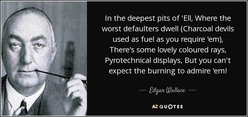 In the deepest pits of 'Ell, Where the worst defaulters dwell (Charcoal devils used as fuel as you require 'em), There's some lovely coloured rays, Pyrotechnical displays, But you can't expect the burning to admire 'em! - Edgar Wallace