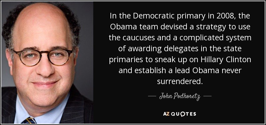 In the Democratic primary in 2008, the Obama team devised a strategy to use the caucuses and a complicated system of awarding delegates in the state primaries to sneak up on Hillary Clinton and establish a lead Obama never surrendered. - John Podhoretz