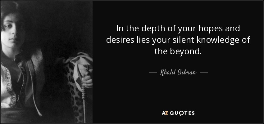 In the depth of your hopes and desires lies your silent knowledge of the beyond. - Khalil Gibran