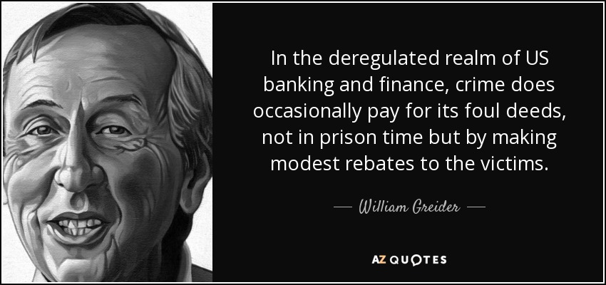 In the deregulated realm of US banking and finance, crime does occasionally pay for its foul deeds, not in prison time but by making modest rebates to the victims. - William Greider