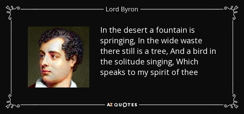 In the desert a fountain is springing, In the wide waste there still is a tree, And a bird in the solitude singing, Which speaks to my spirit of thee - Lord Byron