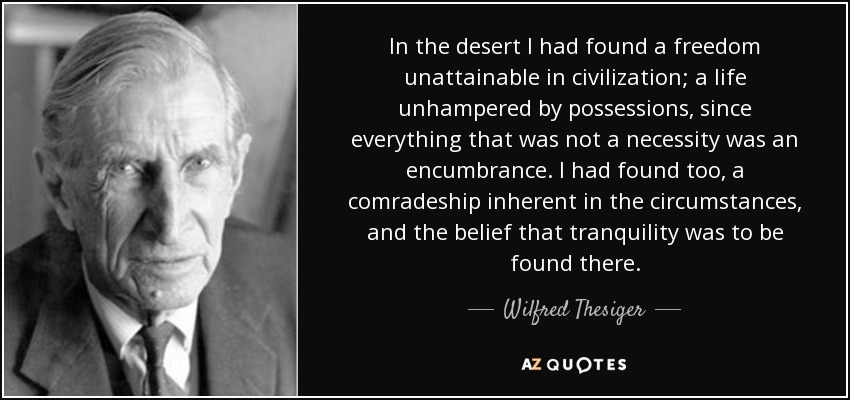 In the desert I had found a freedom unattainable in civilization; a life unhampered by possessions, since everything that was not a necessity was an encumbrance. I had found too, a comradeship inherent in the circumstances, and the belief that tranquility was to be found there. - Wilfred Thesiger