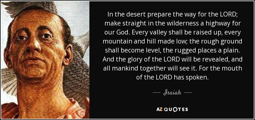 In the desert prepare the way for the LORD; make straight in the wilderness a highway for our God. Every valley shall be raised up, every mountain and hill made low; the rough ground shall become level, the rugged places a plain. And the glory of the LORD will be revealed, and all mankind together will see it. For the mouth of the LORD has spoken. - Isaiah