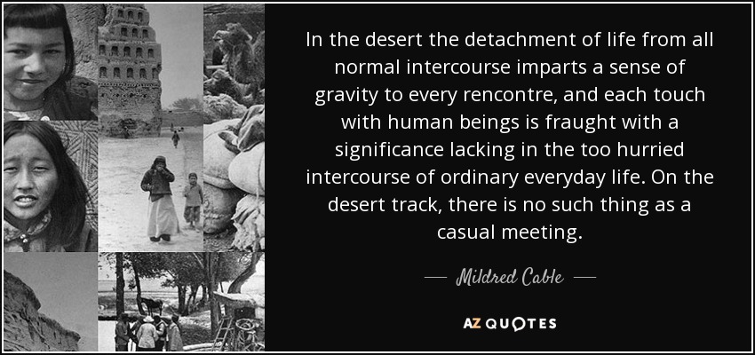 In the desert the detachment of life from all normal intercourse imparts a sense of gravity to every rencontre, and each touch with human beings is fraught with a significance lacking in the too hurried intercourse of ordinary everyday life. On the desert track, there is no such thing as a casual meeting. - Mildred Cable