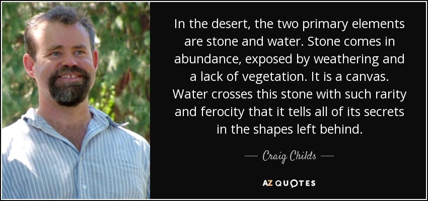 In the desert, the two primary elements are stone and water. Stone comes in abundance, exposed by weathering and a lack of vegetation. It is a canvas. Water crosses this stone with such rarity and ferocity that it tells all of its secrets in the shapes left behind. - Craig Childs
