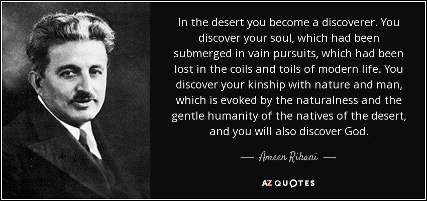 In the desert you become a discoverer. You discover your soul, which had been submerged in vain pursuits, which had been lost in the coils and toils of modern life. You discover your kinship with nature and man, which is evoked by the naturalness and the gentle humanity of the natives of the desert, and you will also discover God. - Ameen Rihani