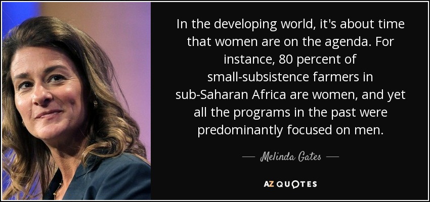 In the developing world, it's about time that women are on the agenda. For instance, 80 percent of small-subsistence farmers in sub-Saharan Africa are women, and yet all the programs in the past were predominantly focused on men. - Melinda Gates