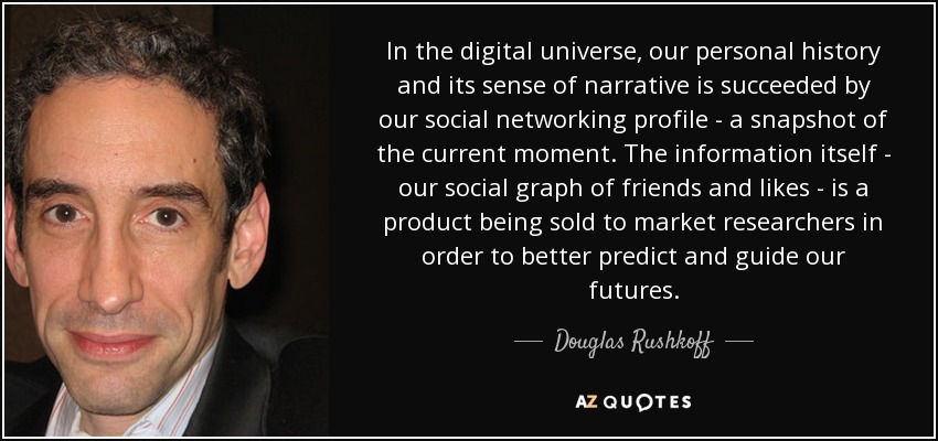 In the digital universe, our personal history and its sense of narrative is succeeded by our social networking profile - a snapshot of the current moment. The information itself - our social graph of friends and likes - is a product being sold to market researchers in order to better predict and guide our futures. - Douglas Rushkoff