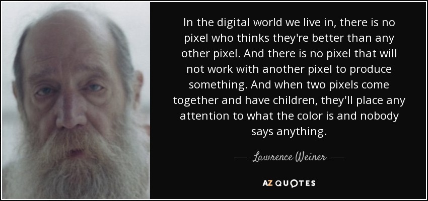 In the digital world we live in, there is no pixel who thinks they're better than any other pixel. And there is no pixel that will not work with another pixel to produce something. And when two pixels come together and have children, they'll place any attention to what the color is and nobody says anything. - Lawrence Weiner