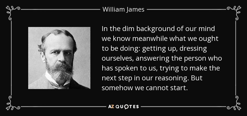 In the dim background of our mind we know meanwhile what we ought to be doing: getting up, dressing ourselves, answering the person who has spoken to us, trying to make the next step in our reasoning. But somehow we cannot start. - William James