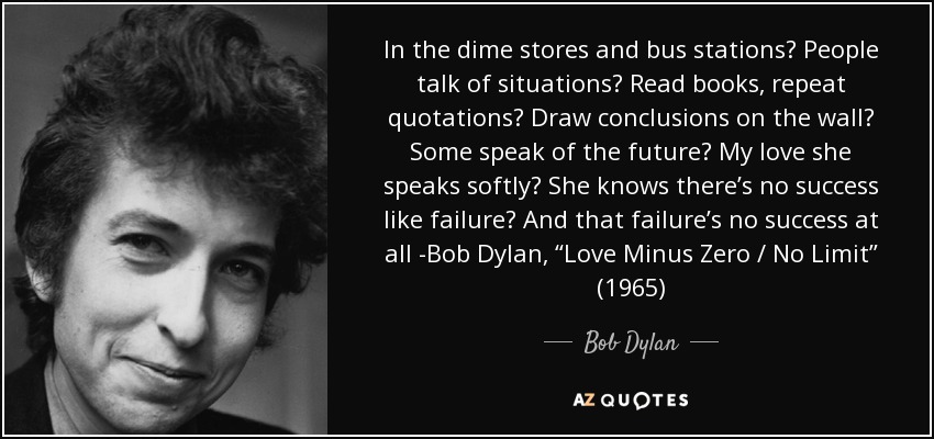 In the dime stores and bus stations  People talk of situations  Read books, repeat quotations  Draw conclusions on the wall  Some speak of the future  My love she speaks softly  She knows there’s no success like failure  And that failure’s no success at all -Bob Dylan, “Love Minus Zero / No Limit” (1965) - Bob Dylan