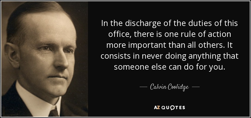 In the discharge of the duties of this office, there is one rule of action more important than all others. It consists in never doing anything that someone else can do for you. - Calvin Coolidge