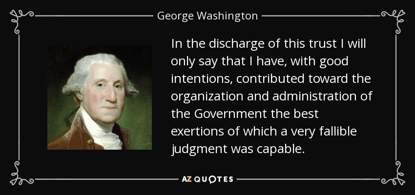 In the discharge of this trust I will only say that I have, with good intentions, contributed toward the organization and administration of the Government the best exertions of which a very fallible judgment was capable. - George Washington
