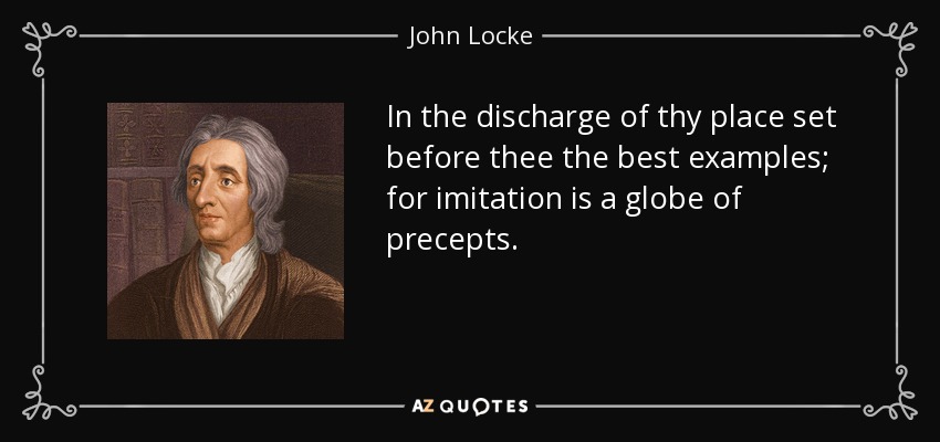 In the discharge of thy place set before thee the best examples; for imitation is a globe of precepts. - John Locke