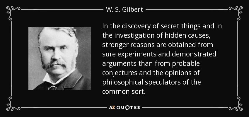 In the discovery of secret things and in the investigation of hidden causes, stronger reasons are obtained from sure experiments and demonstrated arguments than from probable conjectures and the opinions of philosophical speculators of the common sort. - W. S. Gilbert