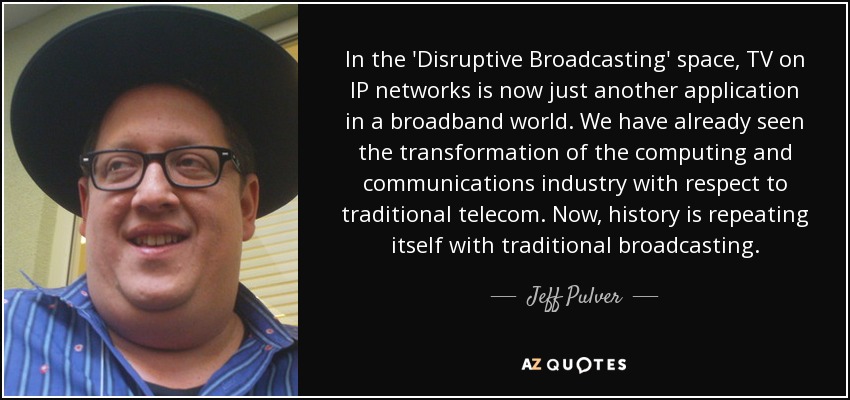 In the 'Disruptive Broadcasting' space, TV on IP networks is now just another application in a broadband world. We have already seen the transformation of the computing and communications industry with respect to traditional telecom. Now, history is repeating itself with traditional broadcasting. - Jeff Pulver