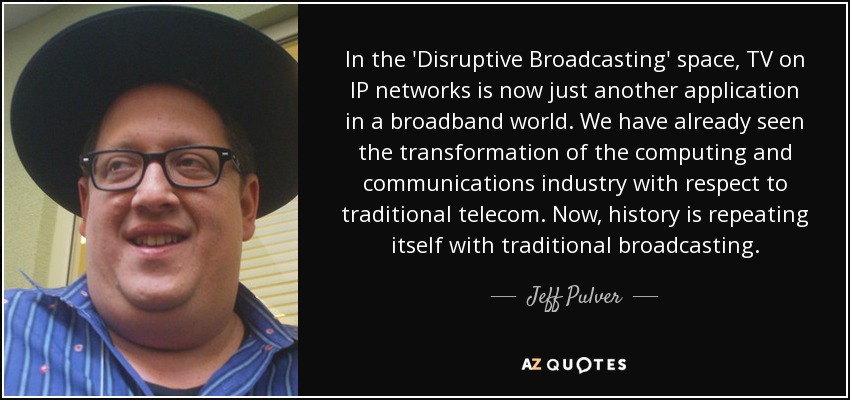 In the 'Disruptive Broadcasting' space, TV on IP networks is now just another application in a broadband world. We have already seen the transformation of the computing and communications industry with respect to traditional telecom. Now, history is repeating itself with traditional broadcasting. - Jeff Pulver