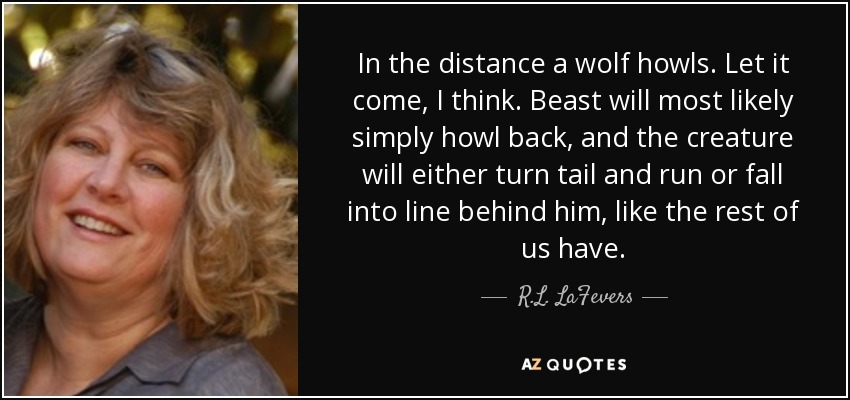 In the distance a wolf howls. Let it come, I think. Beast will most likely simply howl back, and the creature will either turn tail and run or fall into line behind him, like the rest of us have. - R.L. LaFevers
