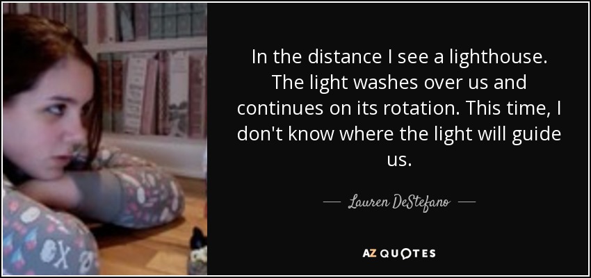 In the distance I see a lighthouse. The light washes over us and continues on its rotation. This time, I don't know where the light will guide us. - Lauren DeStefano