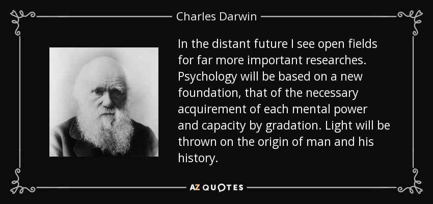 In the distant future I see open fields for far more important researches. Psychology will be based on a new foundation, that of the necessary acquirement of each mental power and capacity by gradation. Light will be thrown on the origin of man and his history. - Charles Darwin