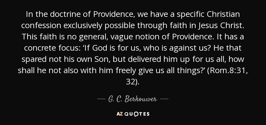 In the doctrine of Providence, we have a specific Christian confession exclusively possible through faith in Jesus Christ. This faith is no general, vague notion of Providence. It has a concrete focus: ‘If God is for us, who is against us? He that spared not his own Son, but delivered him up for us all, how shall he not also with him freely give us all things?’ (Rom.8:31, 32). - G. C. Berkouwer