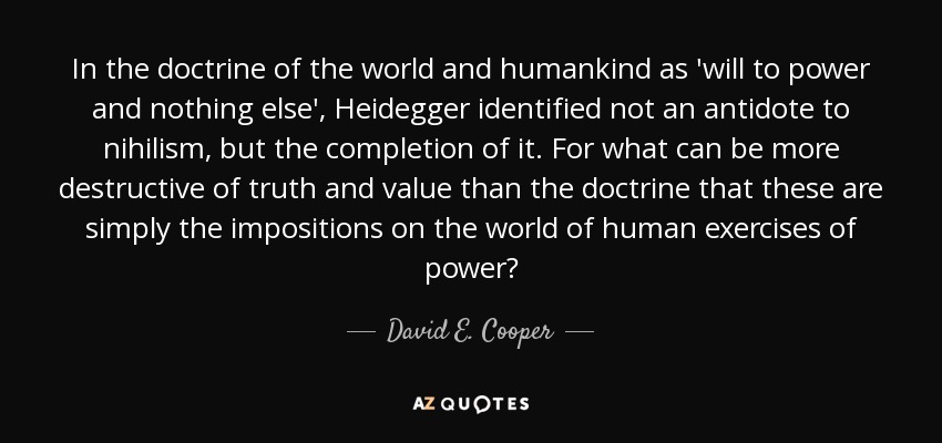 In the doctrine of the world and humankind as 'will to power and nothing else', Heidegger identified not an antidote to nihilism, but the completion of it. For what can be more destructive of truth and value than the doctrine that these are simply the impositions on the world of human exercises of power? - David E. Cooper