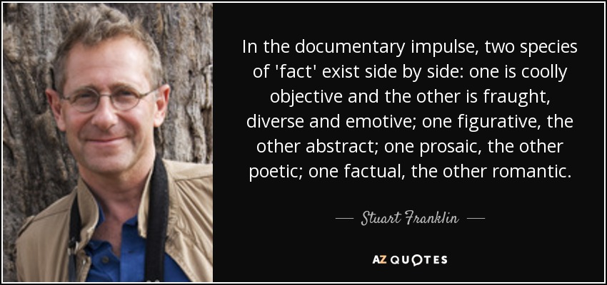 In the documentary impulse, two species of 'fact' exist side by side: one is coolly objective and the other is fraught, diverse and emotive; one figurative, the other abstract; one prosaic, the other poetic; one factual, the other romantic. - Stuart Franklin