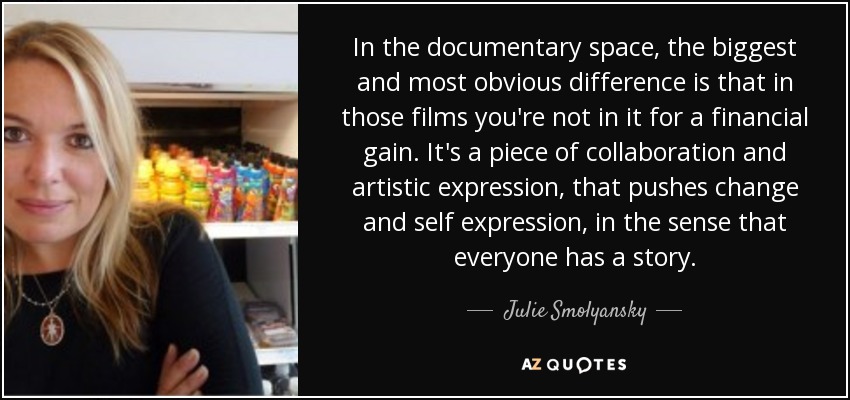 In the documentary space, the biggest and most obvious difference is that in those films you're not in it for a financial gain. It's a piece of collaboration and artistic expression, that pushes change and self expression, in the sense that everyone has a story. - Julie Smolyansky